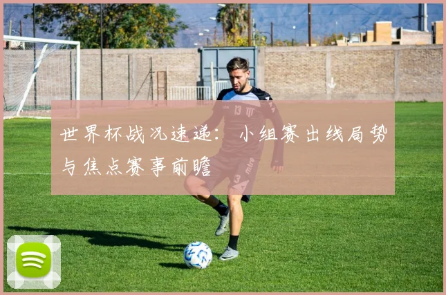 世界杯战况速递：小组赛出线局势与焦点赛事前瞻