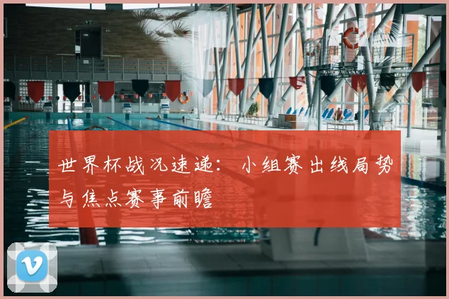 世界杯战况速递：小组赛出线局势与焦点赛事前瞻