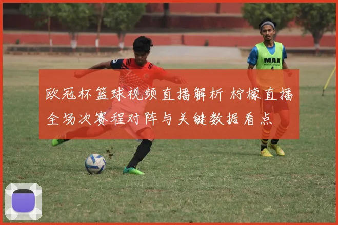 欧冠杯篮球视频直播解析 柠檬直播全场次赛程对阵与关键数据看点