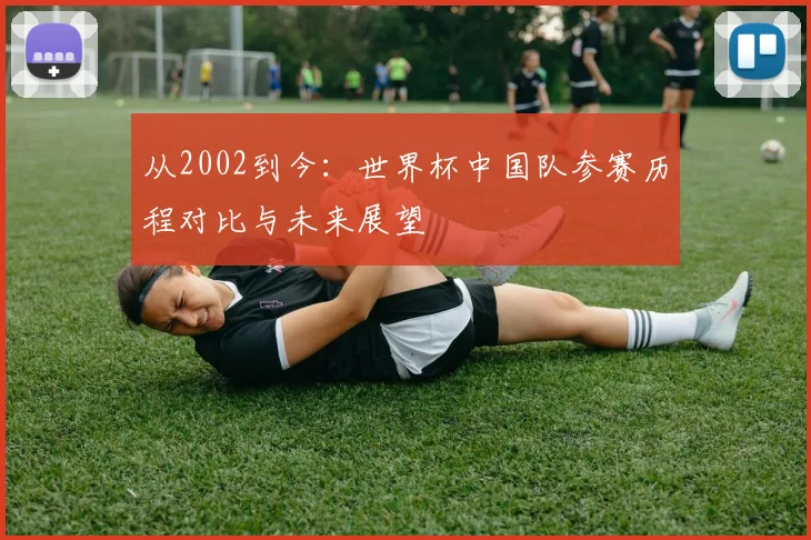从2002到今：世界杯中国队参赛历程对比与未来展望