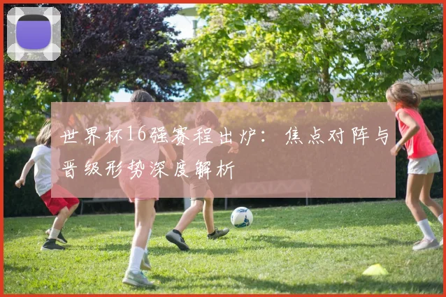 世界杯16强赛程出炉：焦点对阵与晋级形势深度解析
